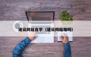 仙桃建设网站自学（建设网站难吗）