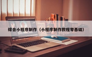 仙桃综合小程序制作（小程序制作教程零基础）