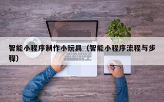 仙桃智能小程序制作小玩具（智能小程序流程与步骤）